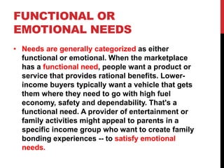 FUNCTIONAL OR
EMOTIONAL NEEDS
• Needs are generally categorized as either
functional or emotional. When the marketplace
has a functional need, people want a product or
service that provides rational benefits. Lower-
income buyers typically want a vehicle that gets
them where they need to go with high fuel
economy, safety and dependability. That's a
functional need. A provider of entertainment or
family activities might appeal to parents in a
specific income group who want to create family
bonding experiences -- to satisfy emotional
needs.
 