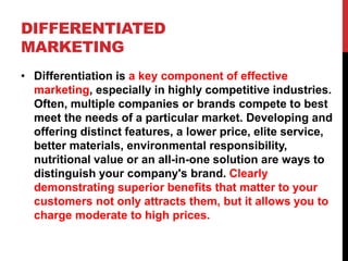 DIFFERENTIATED
MARKETING
• Differentiation is a key component of effective
marketing, especially in highly competitive industries.
Often, multiple companies or brands compete to best
meet the needs of a particular market. Developing and
offering distinct features, a lower price, elite service,
better materials, environmental responsibility,
nutritional value or an all-in-one solution are ways to
distinguish your company's brand. Clearly
demonstrating superior benefits that matter to your
customers not only attracts them, but it allows you to
charge moderate to high prices.
 