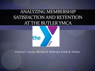 ANALYZING MEMBERSHIP
SATISFACTION AND RETENTION
     AT THE BUTLER YMCA




Chelsea E. Frazier, Michael R. Perhosky, & Kyle R. Heiden
 