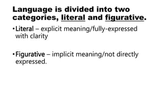Language is divided into two
categories, literal and figurative.
•Literal – explicit meaning/fully-expressed
with clarity
•Figurative – implicit meaning/not directly
expressed.
 