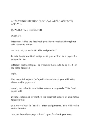 APPLY IN
QUALITATIVE RESEARCH
Overview
this course to revise
In this fourth and final assignment, you will write a paper that
compares two
different methodological approaches that could be applied for
the same research
topic.
about in this paper are
usually included in qualitative research proposals. This final
paper will
research that
and refine the
content from those papers based upon feedback you have
 