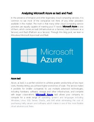 Analyzing Microsoft Azure as IaaS and PaaS
In the presence of Amazon and other legendary cloud computing services, it is
common to see most of the companies not think of any other providers
available in the market. The truth is that many other cloud computing service
providers are equally capable of meeting your IT needs. Microsoft Azure is one
of them, which comes as IaaS (Infrastructure as a Service), SaaS (Software as a
Service), and PaaS (Platform as a Service). Through this blog post, we learn a
little about Microsoft Azure IaaS and PaaS.
Azure IaaS
Azure, as IaaS, is a perfect solution to achieve greater productivity at less input
costs, thereby letting you achieve higher economies of scale. The service makes
it possible for smaller companies to use multiple advanced technologies,
including hardware, software, storage and other infrastructure, and compete
with larger corporations. Microsoft Azure IaaS allows your company to
compute for a wide range of operating systems and languages including
Windows, Linux, SQL Server, Oracle, and SAP, while eliminating the cost of
purchasing hefty servers and software, which makes it one of the most flexible
cloud solutions out there.
 