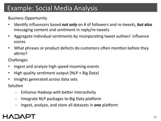 Example:	
  Social	
  Media	
  Analysis	
  	
  
Business	
  Opportunity	
  
•  Iden-fy	
  inﬂuencers	
  based	
  not	
  only	
  on	
  #	
  of	
  followers	
  and	
  re-­‐tweets,	
  but	
  also	
  
   messaging	
  content	
  and	
  sen-ment	
  in	
  reply/re-­‐tweets	
  
•  Aggregate	
  individual	
  sen-ments	
  by	
  incorpora-ng	
  tweet	
  authors’	
  inﬂuence	
  
   scores	
  
•  What	
  phrases	
  or	
  product	
  defects	
  do	
  customers	
  oAen	
  men-on	
  before	
  they	
  
   acrite?	
  
Challenges	
  
•  Ingest	
  and	
  analyze	
  high	
  speed	
  incoming	
  events	
  
•  High	
  quality	
  sen-ment	
  output	
  (NLP	
  +	
  Big	
  Data)	
  
•  Insights	
  generated	
  across	
  data	
  sets	
  
Solu-on	
  
    –  Enhance	
  Hadoop	
  with	
  becer	
  interac-vity	
  
    –  Integrate	
  NLP	
  packages	
  to	
  Big	
  Data	
  plaporm	
  
    –  Ingest,	
  analyze,	
  and	
  store	
  all	
  datasets	
  in	
  one	
  plaporm	
  

                                                                                                                           13
 