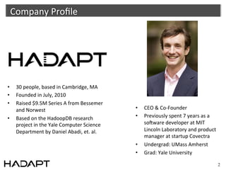 Company	
  Proﬁle	
  




•       30	
  people,	
  based	
  in	
  Cambridge,	
  MA	
  
•       Founded	
  in	
  July,	
  2010	
  
•       Raised	
  $9.5M	
  Series	
  A	
  from	
  Bessemer	
  
        and	
  Norwest	
                                          •      CEO	
  &	
  Co-­‐Founder	
  
•       Based	
  on	
  the	
  HadoopDB	
  research	
              •      Previously	
  spent	
  7	
  years	
  as	
  a	
  
        project	
  in	
  the	
  Yale	
  Computer	
  Science	
            soAware	
  developer	
  at	
  MIT	
  
        Department	
  by	
  Daniel	
  Abadi,	
  et.	
  al.	
             Lincoln	
  Laboratory	
  and	
  product	
  
                                                                         manager	
  at	
  startup	
  Covectra	
  
	
  
                                                                  •      Undergrad:	
  UMass	
  Amherst	
  
	
  
                                                                  •      Grad:	
  Yale	
  University	
  
                                                                  	
  
                                                                                                                            2
 