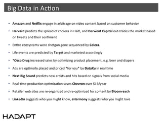Big	
  Data	
  in	
  Ac-on	
  	
  
•  Amazon	
  and	
  Ne)lix	
  engage	
  in	
  arbitrage	
  on	
  video	
  content	
  based	
  on	
  customer	
  behavior	
  

•  Harvard	
  predicts	
  the	
  spread	
  of	
  cholera	
  in	
  Hai-,	
  and	
  Derwent	
  Capital	
  out-­‐trades	
  the	
  market	
  based	
  
    on	
  tweets	
  and	
  their	
  sen-ment	
  

•  En-re	
  ecosystems	
  were	
  shotgun	
  gene	
  sequenced	
  by	
  Celera.	
  	
  

•  Life	
  events	
  are	
  predicted	
  by	
  Target	
  and	
  marketed	
  accordingly	
  

•  *Osco	
  Drug	
  increased	
  sales	
  by	
  op-mizing	
  product	
  placement,	
  e.g.	
  beer	
  and	
  diapers	
  

•  Ads	
  are	
  op-mally	
  placed	
  and	
  priced	
  *for	
  you*	
  by	
  DataXu	
  in	
  real	
  -me	
  

•  Next	
  Big	
  Sound	
  predicts	
  new	
  ar-sts	
  and	
  hits	
  based	
  on	
  signals	
  from	
  social	
  media	
  

•  Real-­‐-me	
  produc-on	
  op-miza-on	
  saves	
  Chevron	
  over	
  $1B/year	
  

•  Retailer	
  web	
  sites	
  are	
  re-­‐organized	
  and	
  re-­‐op-mized	
  for	
  content	
  by	
  Bloomreach	
  

•  LinkedIn	
  suggests	
  who	
  you	
  might	
  know,	
  eHarmony	
  suggests	
  who	
  you	
  might	
  love	
  
 