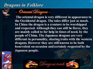 Dragons in Folklore The oriental dragon is very different in appearance to the Occidental dragon. The tales differ just as much. In China the dragon is a creature to be worshipped and respected. Although they can still be fierce, they are mainly called to for help in times of need, by the people of China. The Japanese dragons are very different in personality, sharing traits with the western dragons. However they are still known to be both benevolent on occasion and certainly respected by the Japanese people.   