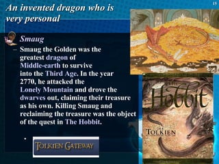 An invented dragon who is  very personal Smaug Smaug the Golden was the  greatest  dragon  of  Middle-earth  to survive  into the  Third Age . In the year  2770, he attacked the  Lonely Mountain  and drove the  dwarves  out, claiming their treasure as his own. Killing Smaug and reclaiming the treasure was the object of the quest in  The Hobbit .  
