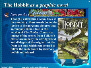 The Hobbit  as a graphic novel Note on the Graphic Novel version: Though I called this a  comic book  in the summary, those words do not do justice to the gorgeous pictures that accompany Bilbo's tale in this version of  The Hobbit . Comic size images of the scenes from Tolkien's classic accompany the abridged text and dialogue of the original. At the front is a map which can be used to follow the route taken by dwarves, hobbit and wizard. June 5, 2009 Analyzing Multicultural Literature 