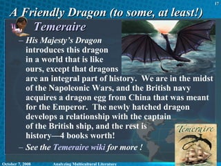 A Friendly Dragon (to some, at least!) Temeraire His Majesty’s Dragon   introduces this dragon  in a world that is like  ours, except that dragons  are an integral part of history.  We are in the midst of the Napoleonic Wars, and the British navy acquires a dragon egg from China that was meant for the Emperor.  The newly hatched dragon develops a relationship with the captain  of the British ship, and the rest is  history—4 books worth! See the  Temeraire  wiki  for more ! June 5, 2009 Analyzing Multicultural Literature 