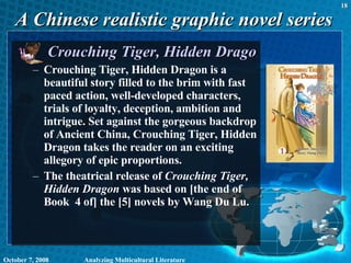 A Chinese realistic graphic novel series Crouching Tiger, Hidden Dragon Crouching Tiger, Hidden Dragon is a beautiful story filled to the brim with fast paced action, well-developed characters, trials of loyalty, deception, ambition and intrigue. Set against the gorgeous backdrop of Ancient China, Crouching Tiger, Hidden Dragon takes the reader on an exciting allegory of epic proportions.  The theatrical release of  Crouching Tiger, Hidden Dragon  was based on [the end of Book  4 of] the [5] novels by Wang Du Lu. June 5, 2009 Analyzing Multicultural Literature 