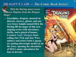 DRAGON'S LAIR  — The Comic Book Series! Dirk the Daring must rescue Princess Daphne from the Dragon Singe! Swordplay, dragons, damsels in distress, sorcery, ghosts, and one very brave knight named Dirk the Daring fill the pages of this new ongoing series with adventure, thrills, and a pinch of humor. Creators  Andy Mangels  (best-selling  Star Trek  and  Star Wars  author) and artist Fabio Laguna are getting downright medieval on the story, opening the chronicles of Dirk's many adventures for fans to devour.  