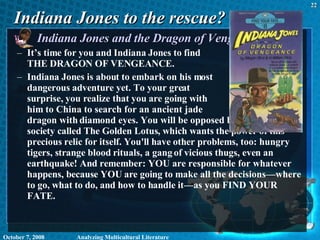 Indiana Jones to the rescue? Indiana Jones and the Dragon of Vengeance  It’s time for you and Indiana Jones to find  THE DRAGON OF VENGEANCE.  Indiana Jones is about to embark on his most  dangerous adventure yet. To your great  surprise, you realize that you are going with  him to China to search for an ancient jade  dragon with diamond eyes. You will be opposed by a violent secret society called The Golden Lotus, which wants the power of this precious relic for itself. You'll have other problems, too: hungry tigers, strange blood rituals, a gang of vicious thugs, even an earthquake! And remember: YOU are responsible for whatever happens, because YOU are going to make all the decisions—where to go, what to do, and how to handle it—as you FIND YOUR FATE.  June 5, 2009 Analyzing Multicultural Literature 