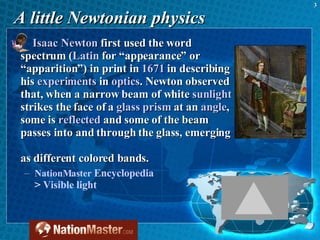 A little Newtonian physics Isaac Newton  first used the word spectrum ( Latin  for “appearance” or “apparition”) in print in  1671  in describing his  experiments  in  optics . Newton observed that, when a narrow beam of white  sunlight  strikes the face of a  glass   prism  at an  angle , some is  reflected  and some of the beam passes into and through the glass, emerging  as different colored bands.  NationMaster   Encyclopedia   >  Visible light 