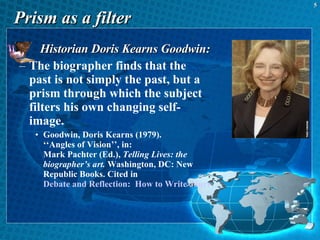Prism as a filter Historian Doris Kearns Goodwin: The biographer finds that the past is not simply the past, but a prism through which the subject filters his own changing self-image.  Goodwin, Doris Kearns (1979).  ‘‘Angles of Vision’’, in:  Mark Pachter (Ed.),  Telling Lives: the biographer’s art.  Washington, DC: New Republic Books. Cited in  Debate and Reflection:  How to Write Journalism History 