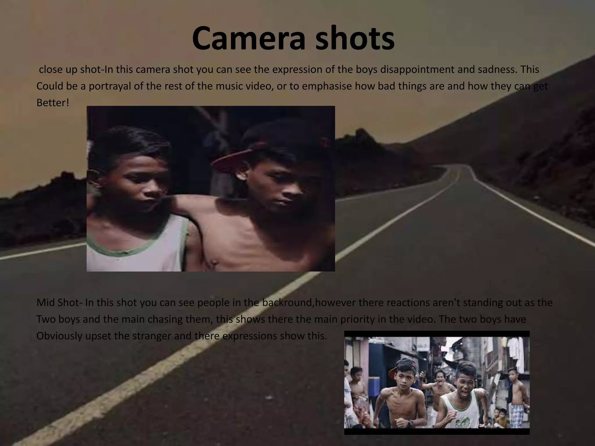 Camera shots
close up shot-In this camera shot you can see the expression of the boys disappointment and sadness. This
Could be a portrayal of the rest of the music video, or to emphasise how bad things are and how they can get
Better!
Mid Shot- In this shot you can see people in the backround,however there reactions aren't standing out as the
Two boys and the main chasing them, this shows there the main priority in the video. The two boys have
Obviously upset the stranger and there expressions show this.
 