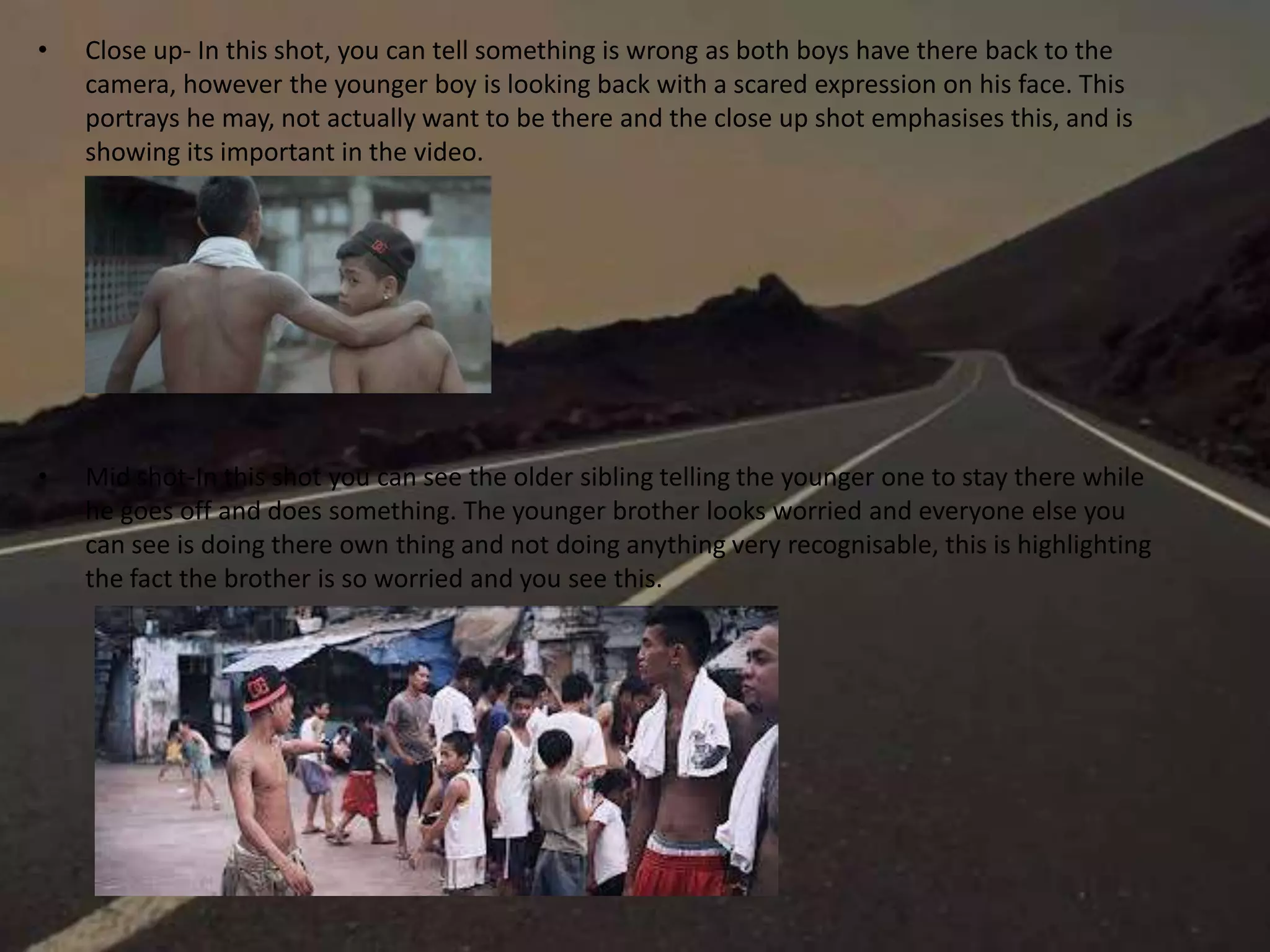 • Close up- In this shot, you can tell something is wrong as both boys have there back to the
camera, however the younger boy is looking back with a scared expression on his face. This
portrays he may, not actually want to be there and the close up shot emphasises this, and is
showing its important in the video.
• Mid shot-In this shot you can see the older sibling telling the younger one to stay there while
he goes off and does something. The younger brother looks worried and everyone else you
can see is doing there own thing and not doing anything very recognisable, this is highlighting
the fact the brother is so worried and you see this.
 