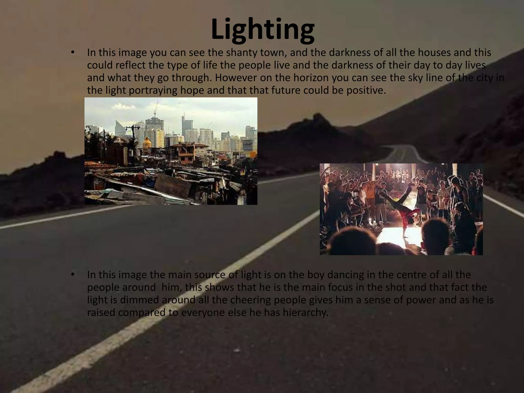 Lighting
• In this image you can see the shanty town, and the darkness of all the houses and this
could reflect the type of life the people live and the darkness of their day to day lives
and what they go through. However on the horizon you can see the sky line of the city in
the light portraying hope and that that future could be positive.
• In this image the main source of light is on the boy dancing in the centre of all the
people around him, this shows that he is the main focus in the shot and that fact the
light is dimmed around all the cheering people gives him a sense of power and as he is
raised compared to everyone else he has hierarchy.
 