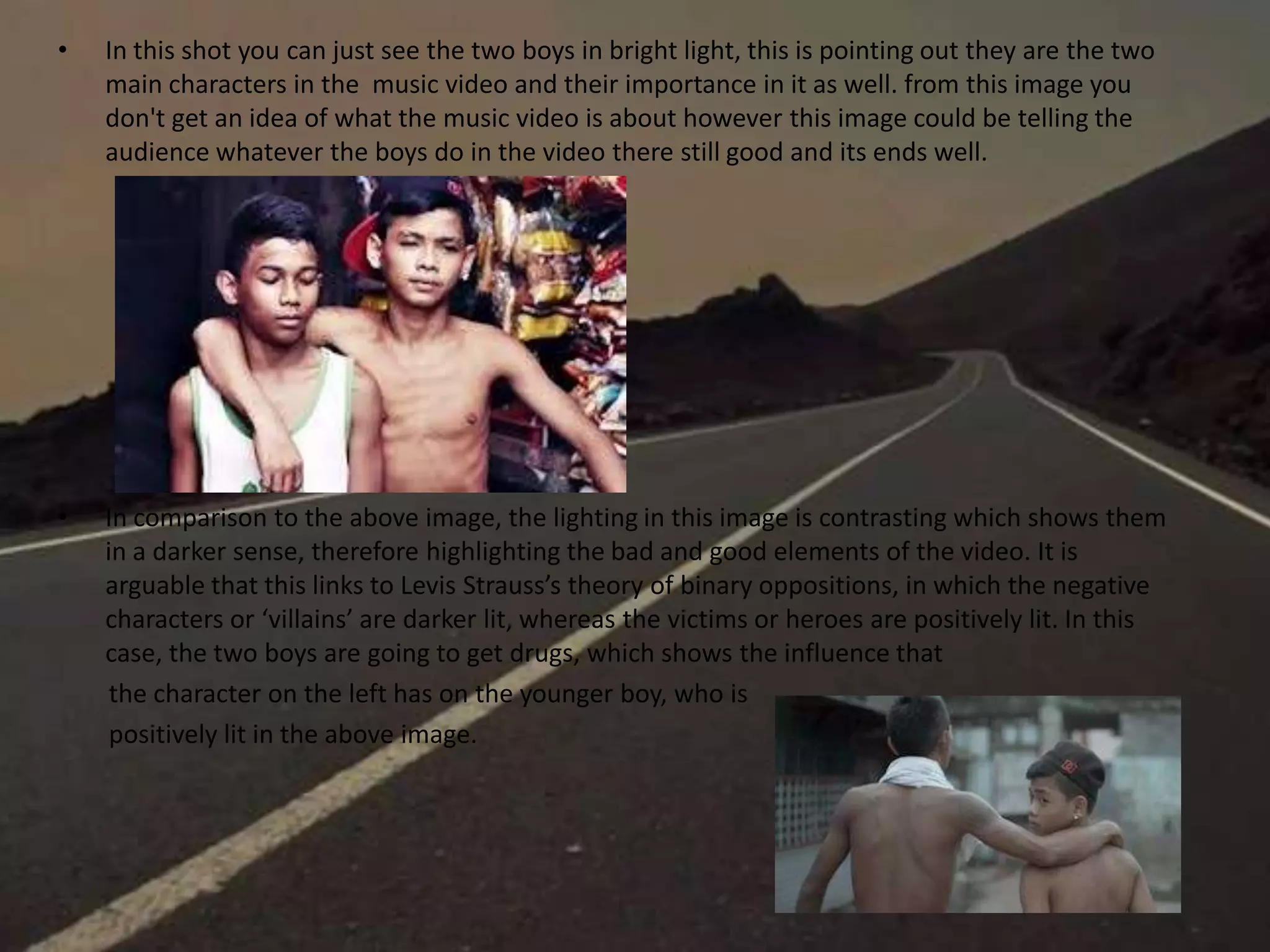 • In this shot you can just see the two boys in bright light, this is pointing out they are the two
main characters in the music video and their importance in it as well. from this image you
don't get an idea of what the music video is about however this image could be telling the
audience whatever the boys do in the video there still good and its ends well.
• In comparison to the above image, the lighting in this image is contrasting which shows them
in a darker sense, therefore highlighting the bad and good elements of the video. It is
arguable that this links to Levis Strauss’s theory of binary oppositions, in which the negative
characters or ‘villains’ are darker lit, whereas the victims or heroes are positively lit. In this
case, the two boys are going to get drugs, which shows the influence that
the character on the left has on the younger boy, who is
positively lit in the above image.
 