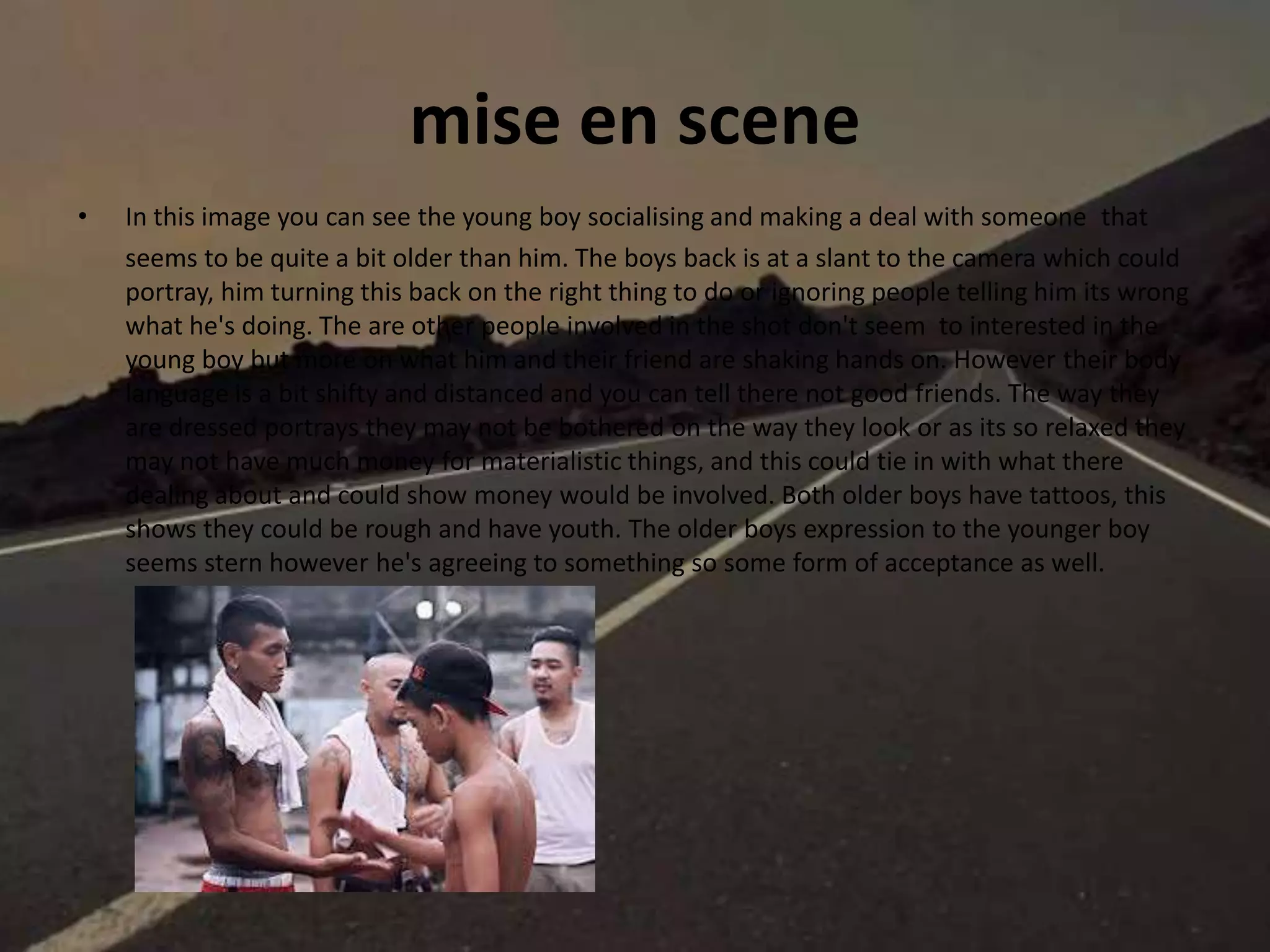 mise en scene
• In this image you can see the young boy socialising and making a deal with someone that
seems to be quite a bit older than him. The boys back is at a slant to the camera which could
portray, him turning this back on the right thing to do or ignoring people telling him its wrong
what he's doing. The are other people involved in the shot don't seem to interested in the
young boy but more on what him and their friend are shaking hands on. However their body
language is a bit shifty and distanced and you can tell there not good friends. The way they
are dressed portrays they may not be bothered on the way they look or as its so relaxed they
may not have much money for materialistic things, and this could tie in with what there
dealing about and could show money would be involved. Both older boys have tattoos, this
shows they could be rough and have youth. The older boys expression to the younger boy
seems stern however he's agreeing to something so some form of acceptance as well.
 