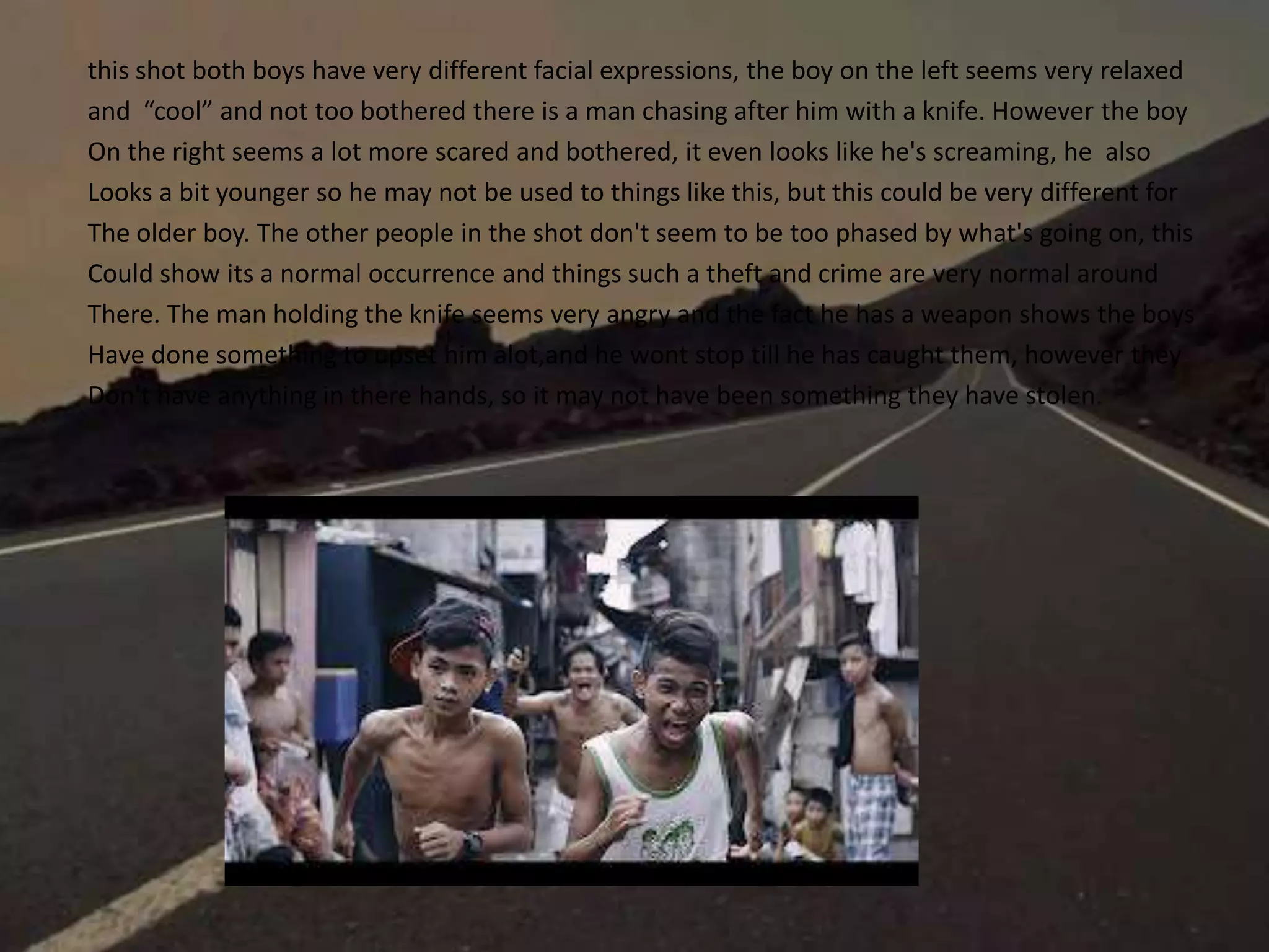 this shot both boys have very different facial expressions, the boy on the left seems very relaxed
and “cool” and not too bothered there is a man chasing after him with a knife. However the boy
On the right seems a lot more scared and bothered, it even looks like he's screaming, he also
Looks a bit younger so he may not be used to things like this, but this could be very different for
The older boy. The other people in the shot don't seem to be too phased by what's going on, this
Could show its a normal occurrence and things such a theft and crime are very normal around
There. The man holding the knife seems very angry and the fact he has a weapon shows the boys
Have done something to upset him alot,and he wont stop till he has caught them, however they
Don't have anything in there hands, so it may not have been something they have stolen.
 