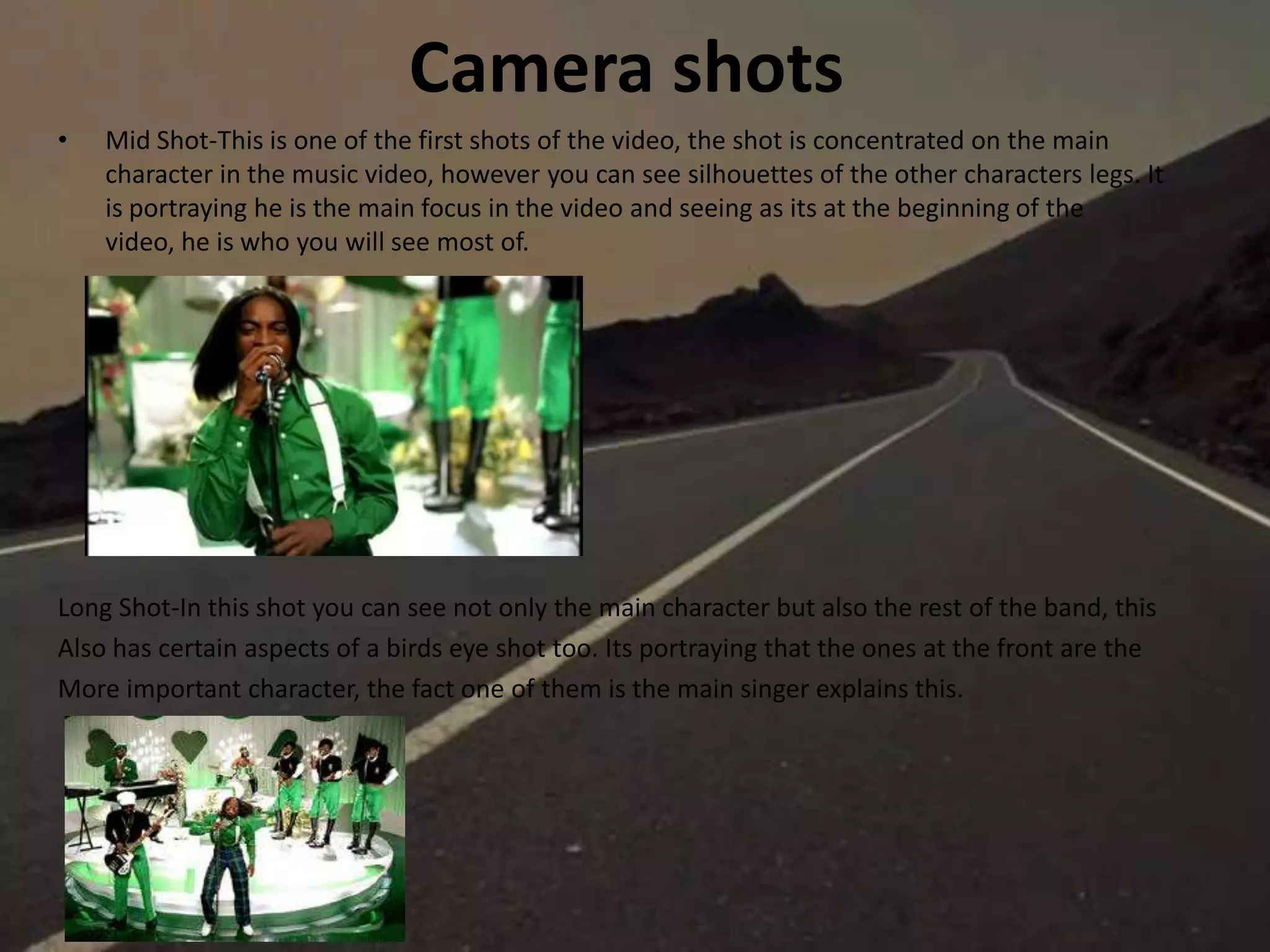 Camera shots
• Mid Shot-This is one of the first shots of the video, the shot is concentrated on the main
character in the music video, however you can see silhouettes of the other characters legs. It
is portraying he is the main focus in the video and seeing as its at the beginning of the
video, he is who you will see most of.
Long Shot-In this shot you can see not only the main character but also the rest of the band, this
Also has certain aspects of a birds eye shot too. Its portraying that the ones at the front are the
More important character, the fact one of them is the main singer explains this.
 