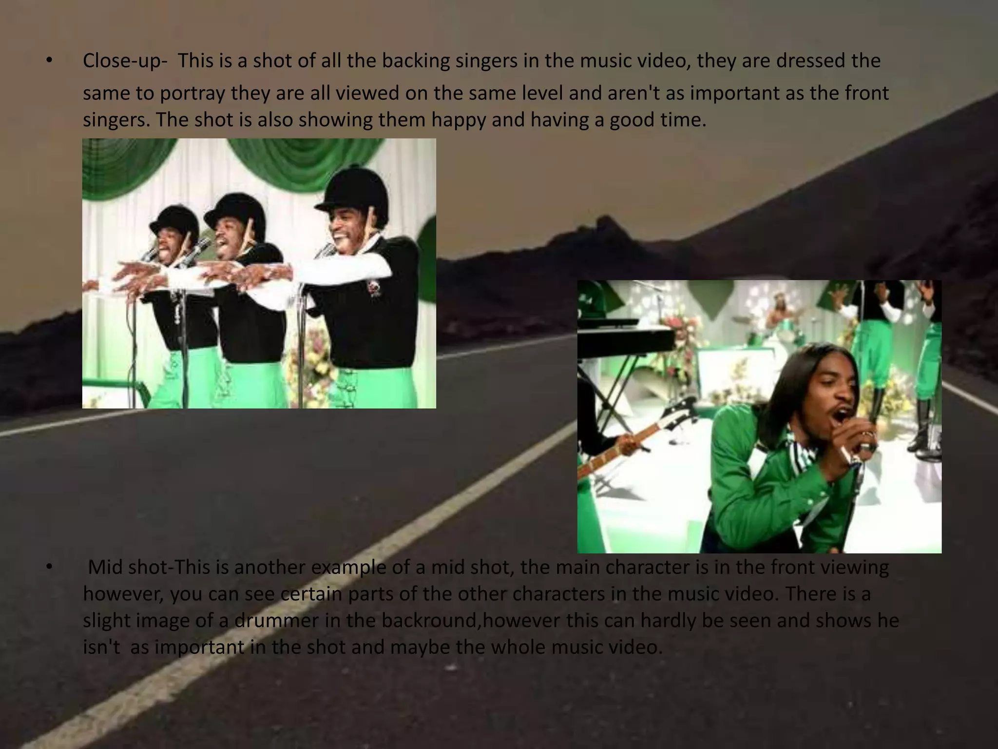 • Close-up- This is a shot of all the backing singers in the music video, they are dressed the
same to portray they are all viewed on the same level and aren't as important as the front
singers. The shot is also showing them happy and having a good time.
• Mid shot-This is another example of a mid shot, the main character is in the front viewing
however, you can see certain parts of the other characters in the music video. There is a
slight image of a drummer in the backround,however this can hardly be seen and shows he
isn't as important in the shot and maybe the whole music video.
 