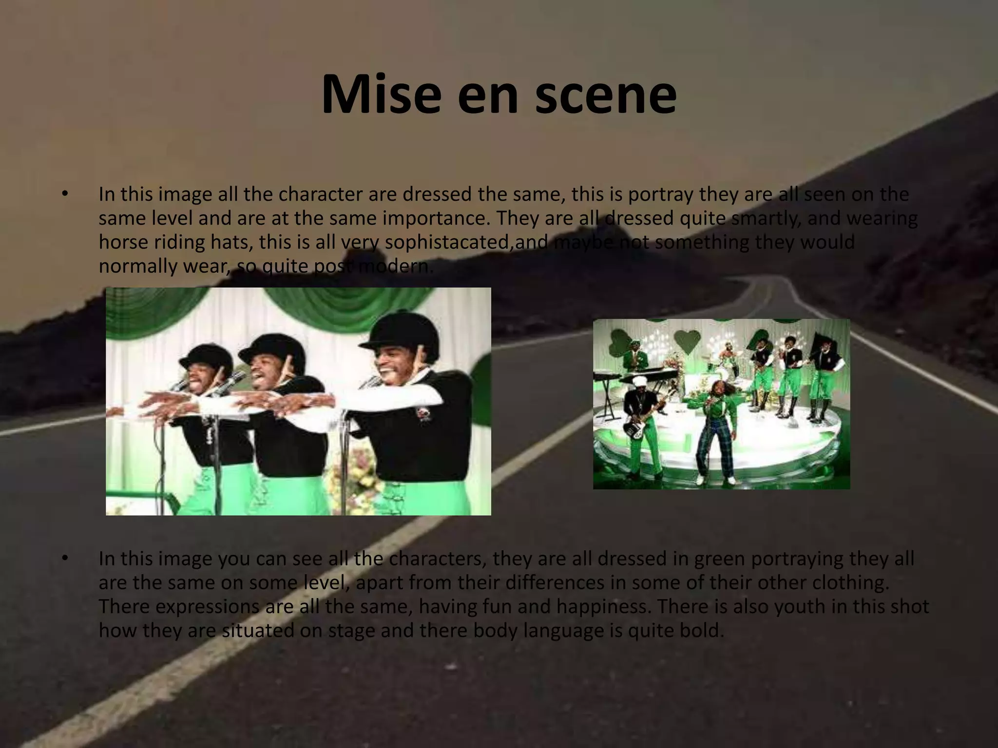 Mise en scene
• In this image all the character are dressed the same, this is portray they are all seen on the
same level and are at the same importance. They are all dressed quite smartly, and wearing
horse riding hats, this is all very sophistacated,and maybe not something they would
normally wear, so quite post modern.
• In this image you can see all the characters, they are all dressed in green portraying they all
are the same on some level, apart from their differences in some of their other clothing.
There expressions are all the same, having fun and happiness. There is also youth in this shot
how they are situated on stage and there body language is quite bold.
 