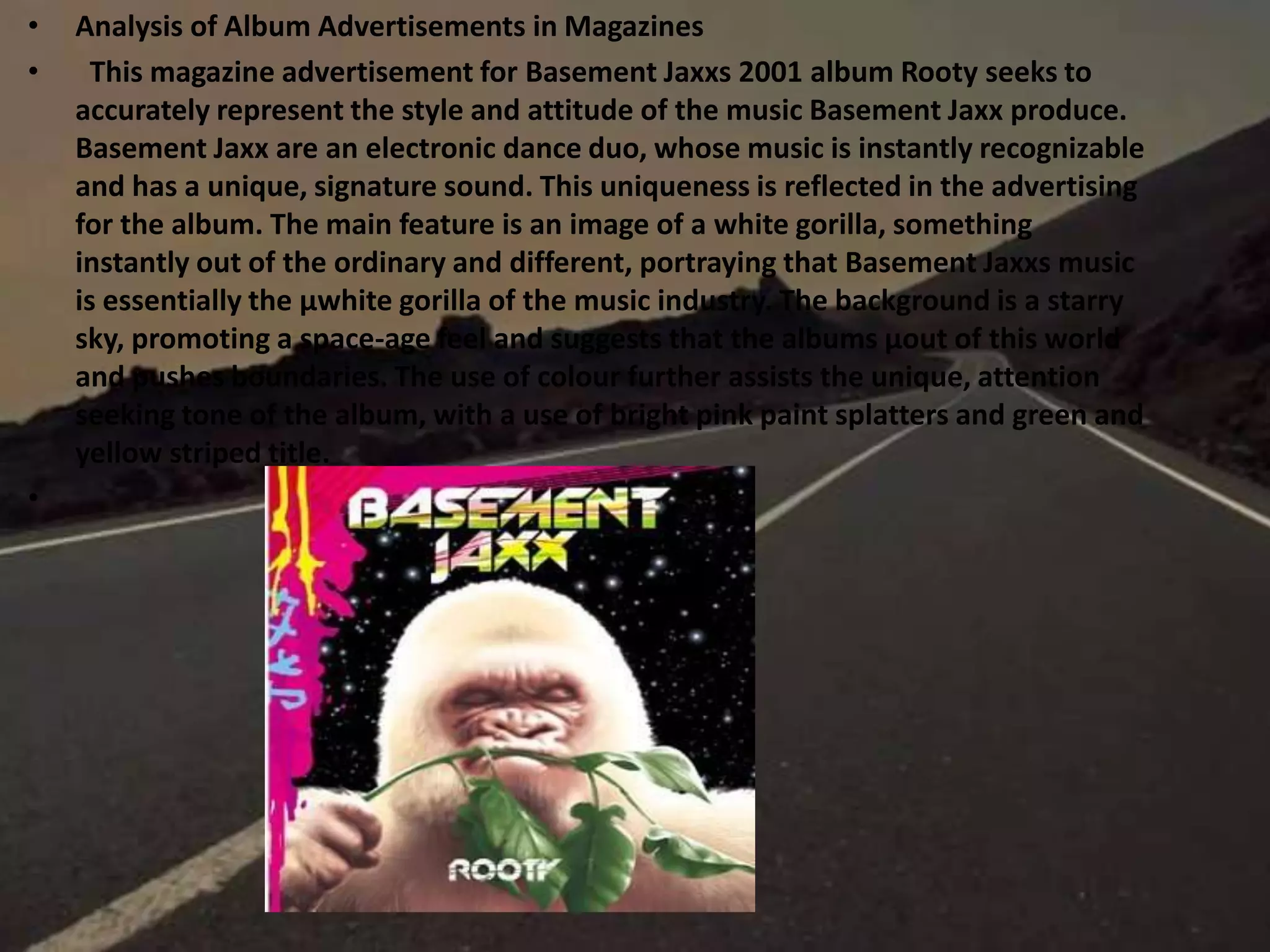 • Analysis of Album Advertisements in Magazines
• This magazine advertisement for Basement Jaxxs 2001 album Rooty seeks to
accurately represent the style and attitude of the music Basement Jaxx produce.
Basement Jaxx are an electronic dance duo, whose music is instantly recognizable
and has a unique, signature sound. This uniqueness is reflected in the advertising
for the album. The main feature is an image of a white gorilla, something
instantly out of the ordinary and different, portraying that Basement Jaxxs music
is essentially the µwhite gorilla of the music industry. The background is a starry
sky, promoting a space-age feel and suggests that the albums µout of this world
and pushes boundaries. The use of colour further assists the unique, attention
seeking tone of the album, with a use of bright pink paint splatters and green and
yellow striped title.
•
 