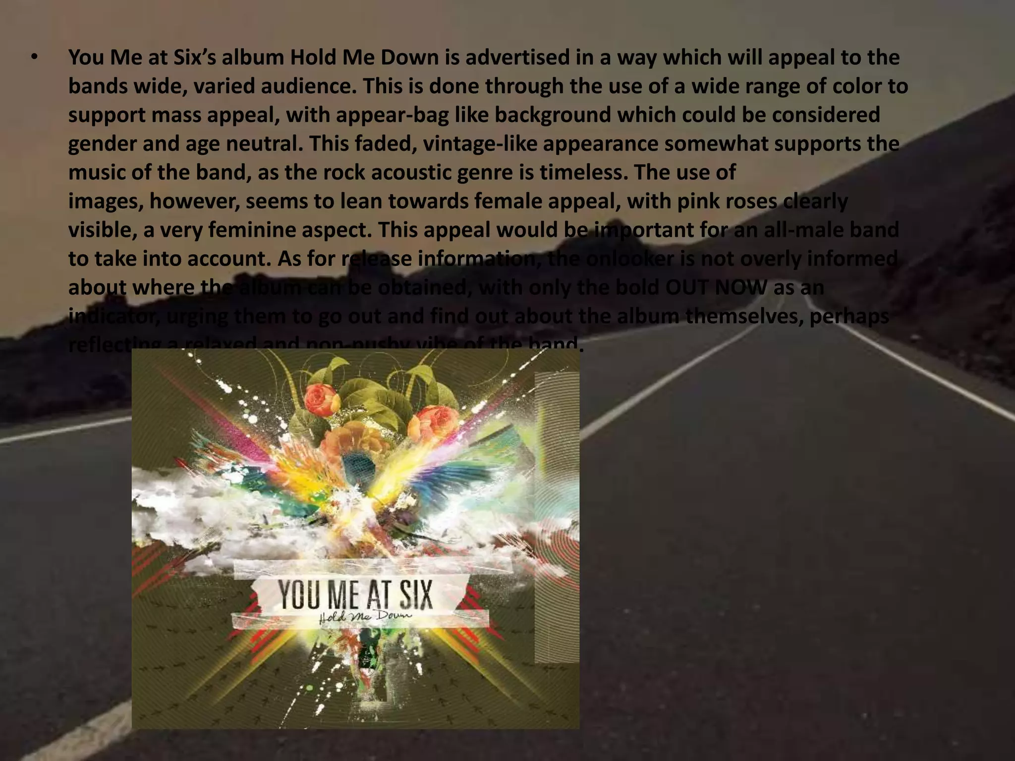 • You Me at Six’s album Hold Me Down is advertised in a way which will appeal to the
bands wide, varied audience. This is done through the use of a wide range of color to
support mass appeal, with appear-bag like background which could be considered
gender and age neutral. This faded, vintage-like appearance somewhat supports the
music of the band, as the rock acoustic genre is timeless. The use of
images, however, seems to lean towards female appeal, with pink roses clearly
visible, a very feminine aspect. This appeal would be important for an all-male band
to take into account. As for release information, the onlooker is not overly informed
about where the album can be obtained, with only the bold OUT NOW as an
indicator, urging them to go out and find out about the album themselves, perhaps
reflecting a relaxed and non-pushy vibe of the band.
 