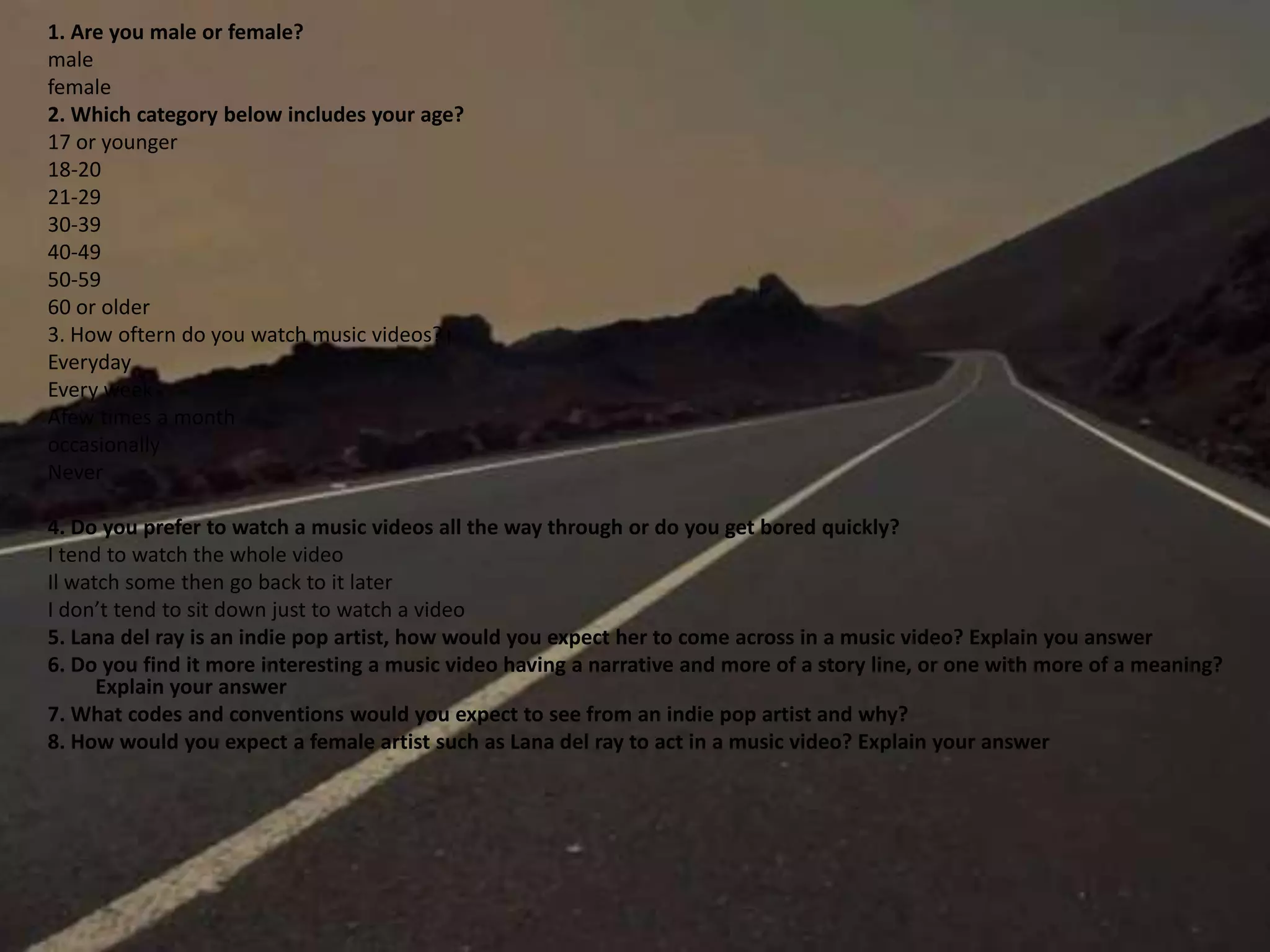 1. Are you male or female?
male
female
2. Which category below includes your age?
17 or younger
18-20
21-29
30-39
40-49
50-59
60 or older
3. How oftern do you watch music videos?
Everyday
Every week
Afew times a month
occasionally
Never
4. Do you prefer to watch a music videos all the way through or do you get bored quickly?
I tend to watch the whole video
Il watch some then go back to it later
I don’t tend to sit down just to watch a video
5. Lana del ray is an indie pop artist, how would you expect her to come across in a music video? Explain you answer
6. Do you find it more interesting a music video having a narrative and more of a story line, or one with more of a meaning?
Explain your answer
7. What codes and conventions would you expect to see from an indie pop artist and why?
8. How would you expect a female artist such as Lana del ray to act in a music video? Explain your answer
 
