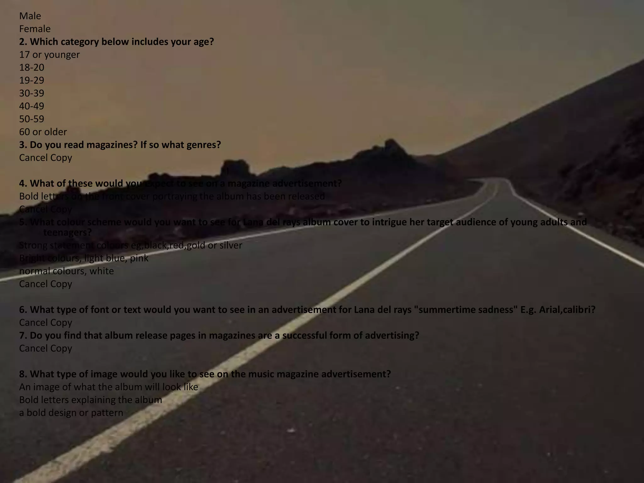 Male
Female
2. Which category below includes your age?
17 or younger
18-20
19-29
30-39
40-49
50-59
60 or older
3. Do you read magazines? If so what genres?
Cancel Copy
4. What of these would you expect to see on a magazine advertisement?
Bold letters on the front cover portraying the album has been released
Cancel Copy
5. What colour scheme would you want to see for Lana del rays album cover to intrigue her target audience of young adults and
teenagers?
Strong statement colours eg,black,red,gold or silver
Bright colours, light blue, pink
normal colours, white
Cancel Copy
6. What type of font or text would you want to see in an advertisement for Lana del rays "summertime sadness" E.g. Arial,calibri?
Cancel Copy
7. Do you find that album release pages in magazines are a successful form of advertising?
Cancel Copy
8. What type of image would you like to see on the music magazine advertisement?
An image of what the album will look like
Bold letters explaining the album
a bold design or pattern
 