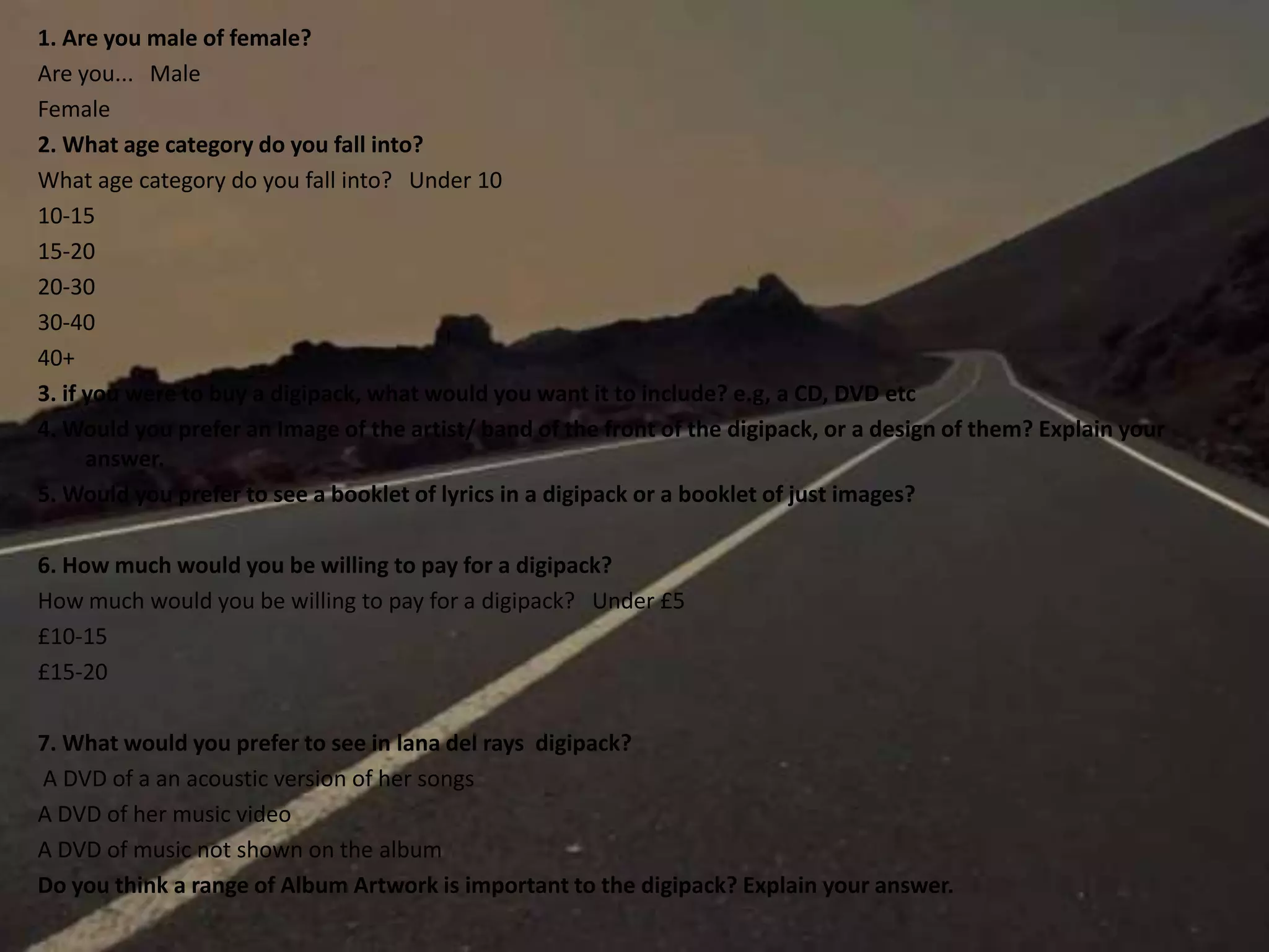 1. Are you male of female?
Are you... Male
Female
2. What age category do you fall into?
What age category do you fall into? Under 10
10-15
15-20
20-30
30-40
40+
3. if you were to buy a digipack, what would you want it to include? e.g, a CD, DVD etc
4. Would you prefer an Image of the artist/ band of the front of the digipack, or a design of them? Explain your
answer.
5. Would you prefer to see a booklet of lyrics in a digipack or a booklet of just images?
6. How much would you be willing to pay for a digipack?
How much would you be willing to pay for a digipack? Under £5
£10-15
£15-20
7. What would you prefer to see in lana del rays digipack?
A DVD of a an acoustic version of her songs
A DVD of her music video
A DVD of music not shown on the album
Do you think a range of Album Artwork is important to the digipack? Explain your answer.
 