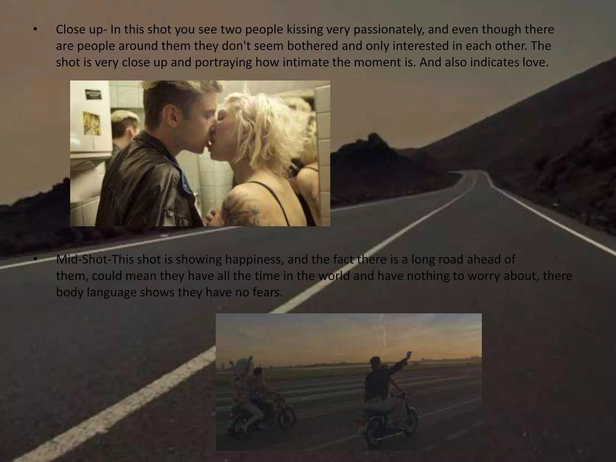 • Close up- In this shot you see two people kissing very passionately, and even though there
are people around them they don't seem bothered and only interested in each other. The
shot is very close up and portraying how intimate the moment is. And also indicates love.
• Mid-Shot-This shot is showing happiness, and the fact there is a long road ahead of
them, could mean they have all the time in the world and have nothing to worry about, there
body language shows they have no fears.
 