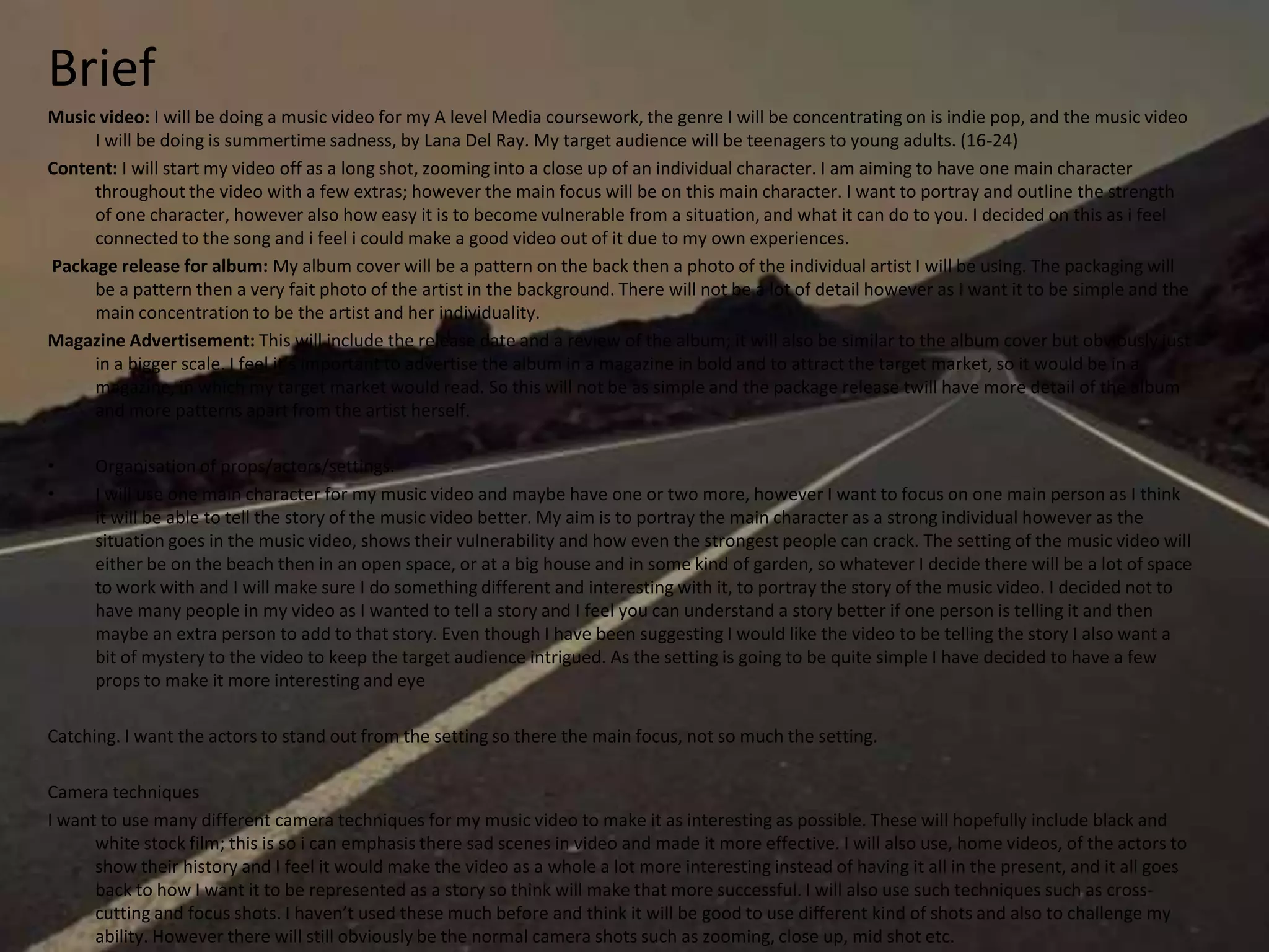 Brief
Music video: I will be doing a music video for my A level Media coursework, the genre I will be concentrating on is indie pop, and the music video
I will be doing is summertime sadness, by Lana Del Ray. My target audience will be teenagers to young adults. (16-24)
Content: I will start my video off as a long shot, zooming into a close up of an individual character. I am aiming to have one main character
throughout the video with a few extras; however the main focus will be on this main character. I want to portray and outline the strength
of one character, however also how easy it is to become vulnerable from a situation, and what it can do to you. I decided on this as i feel
connected to the song and i feel i could make a good video out of it due to my own experiences.
Package release for album: My album cover will be a pattern on the back then a photo of the individual artist I will be using. The packaging will
be a pattern then a very fait photo of the artist in the background. There will not be a lot of detail however as I want it to be simple and the
main concentration to be the artist and her individuality.
Magazine Advertisement: This will include the release date and a review of the album; it will also be similar to the album cover but obviously just
in a bigger scale. I feel it’s important to advertise the album in a magazine in bold and to attract the target market, so it would be in a
magazine, in which my target market would read. So this will not be as simple and the package release twill have more detail of the album
and more patterns apart from the artist herself.
• Organisation of props/actors/settings.
• I will use one main character for my music video and maybe have one or two more, however I want to focus on one main person as I think
it will be able to tell the story of the music video better. My aim is to portray the main character as a strong individual however as the
situation goes in the music video, shows their vulnerability and how even the strongest people can crack. The setting of the music video will
either be on the beach then in an open space, or at a big house and in some kind of garden, so whatever I decide there will be a lot of space
to work with and I will make sure I do something different and interesting with it, to portray the story of the music video. I decided not to
have many people in my video as I wanted to tell a story and I feel you can understand a story better if one person is telling it and then
maybe an extra person to add to that story. Even though I have been suggesting I would like the video to be telling the story I also want a
bit of mystery to the video to keep the target audience intrigued. As the setting is going to be quite simple I have decided to have a few
props to make it more interesting and eye
Catching. I want the actors to stand out from the setting so there the main focus, not so much the setting.
Camera techniques
I want to use many different camera techniques for my music video to make it as interesting as possible. These will hopefully include black and
white stock film; this is so i can emphasis there sad scenes in video and made it more effective. I will also use, home videos, of the actors to
show their history and I feel it would make the video as a whole a lot more interesting instead of having it all in the present, and it all goes
back to how I want it to be represented as a story so think will make that more successful. I will also use such techniques such as cross-
cutting and focus shots. I haven’t used these much before and think it will be good to use different kind of shots and also to challenge my
ability. However there will still obviously be the normal camera shots such as zooming, close up, mid shot etc.
 