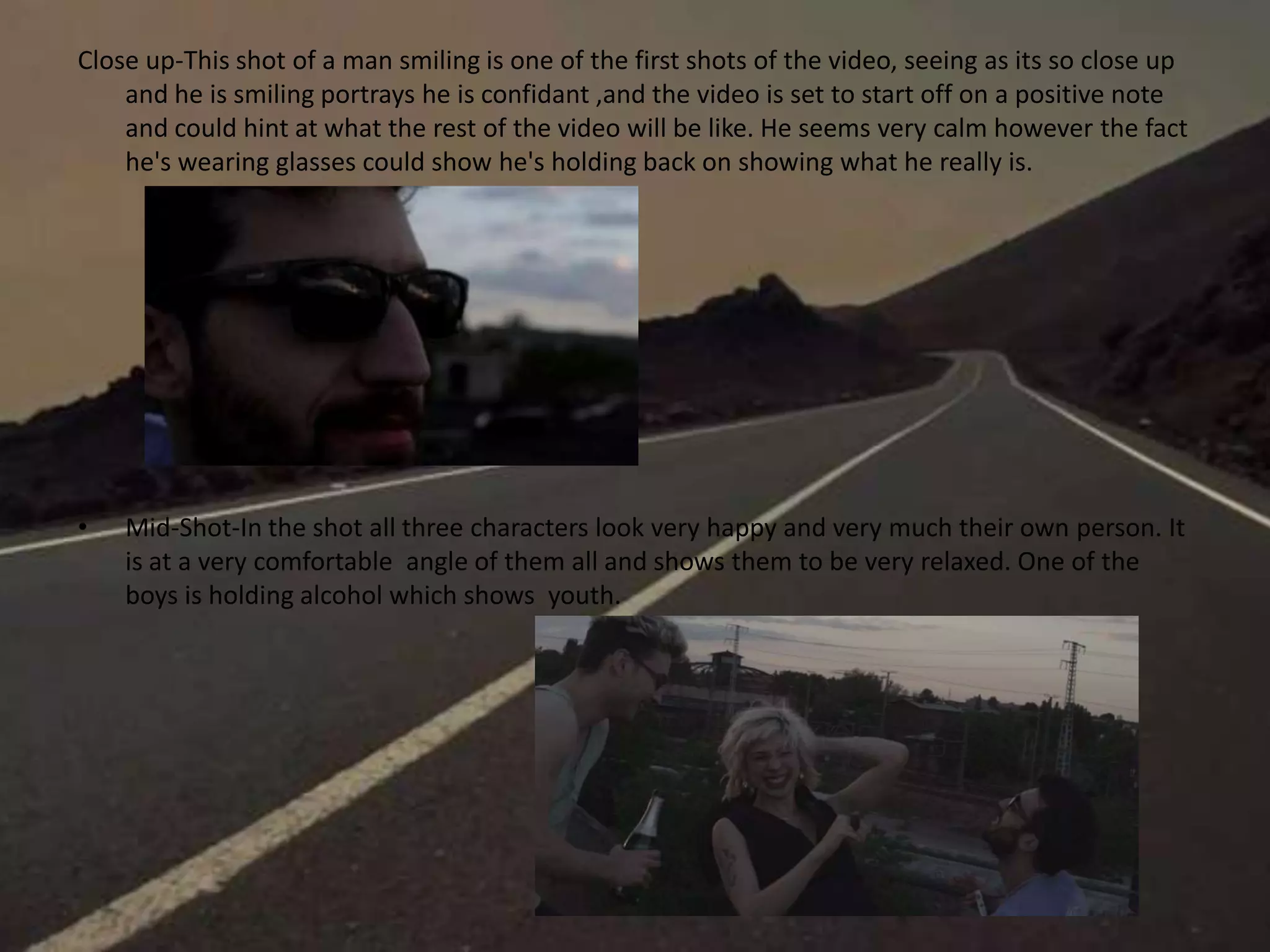 Close up-This shot of a man smiling is one of the first shots of the video, seeing as its so close up
and he is smiling portrays he is confidant ,and the video is set to start off on a positive note
and could hint at what the rest of the video will be like. He seems very calm however the fact
he's wearing glasses could show he's holding back on showing what he really is.
• Mid-Shot-In the shot all three characters look very happy and very much their own person. It
is at a very comfortable angle of them all and shows them to be very relaxed. One of the
boys is holding alcohol which shows youth.
 