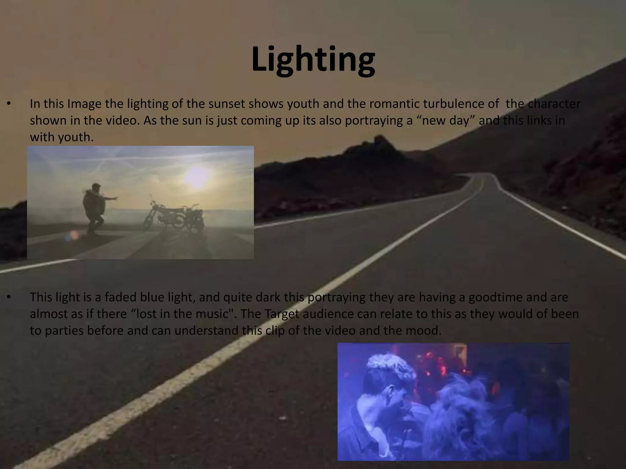 Lighting
• In this Image the lighting of the sunset shows youth and the romantic turbulence of the character
shown in the video. As the sun is just coming up its also portraying a “new day” and this links in
with youth.
• This light is a faded blue light, and quite dark this portraying they are having a goodtime and are
almost as if there “lost in the music". The Target audience can relate to this as they would of been
to parties before and can understand this clip of the video and the mood.
 