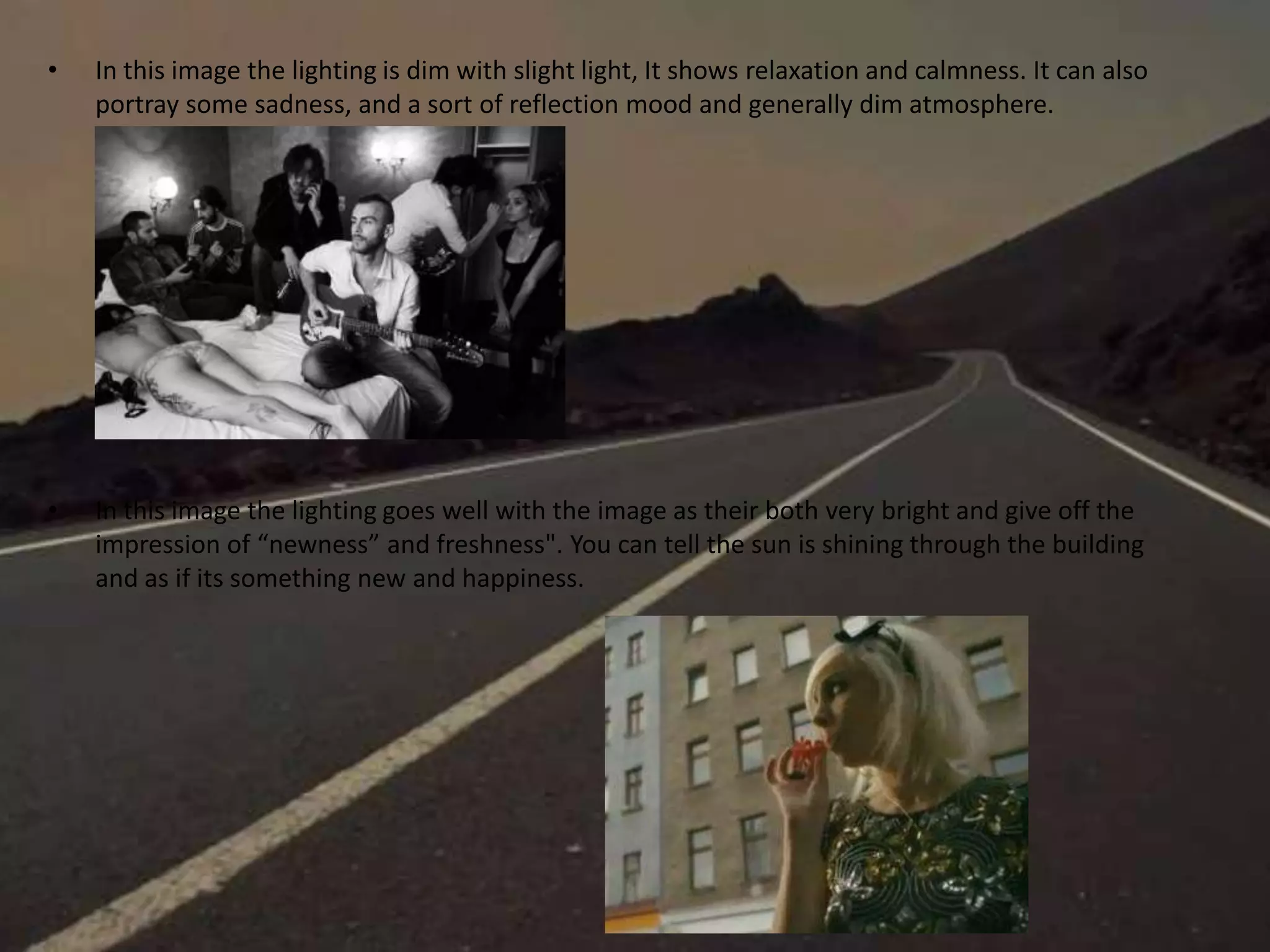 • In this image the lighting is dim with slight light, It shows relaxation and calmness. It can also
portray some sadness, and a sort of reflection mood and generally dim atmosphere.
• In this image the lighting goes well with the image as their both very bright and give off the
impression of “newness” and freshness". You can tell the sun is shining through the building
and as if its something new and happiness.
 