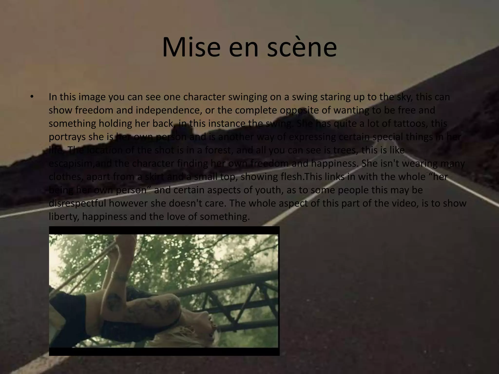 Mise en scène
• In this image you can see one character swinging on a swing staring up to the sky, this can
show freedom and independence, or the complete opposite of wanting to be free and
something holding her back, in this instance the swing. She has quite a lot of tattoos, this
portrays she is her own person and is another way of expressing certain special things in her
life. The location of the shot is in a forest, and all you can see is trees, this is like
escapisim,and the character finding her own freedom and happiness. She isn't wearing many
clothes, apart from a skirt and a small top, showing flesh.This links in with the whole “her
being her own person” and certain aspects of youth, as to some people this may be
disrespectful however she doesn't care. The whole aspect of this part of the video, is to show
liberty, happiness and the love of something.
 