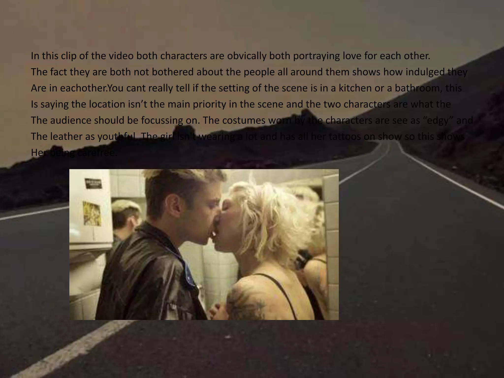 In this clip of the video both characters are obvically both portraying love for each other.
The fact they are both not bothered about the people all around them shows how indulged they
Are in eachother.You cant really tell if the setting of the scene is in a kitchen or a bathroom, this
Is saying the location isn’t the main priority in the scene and the two characters are what the
The audience should be focussing on. The costumes worn by the characters are see as “edgy” and
The leather as youthful. The girl isn't wearing a lot and has all her tattoos on show so this shows
Her being carefree.
 