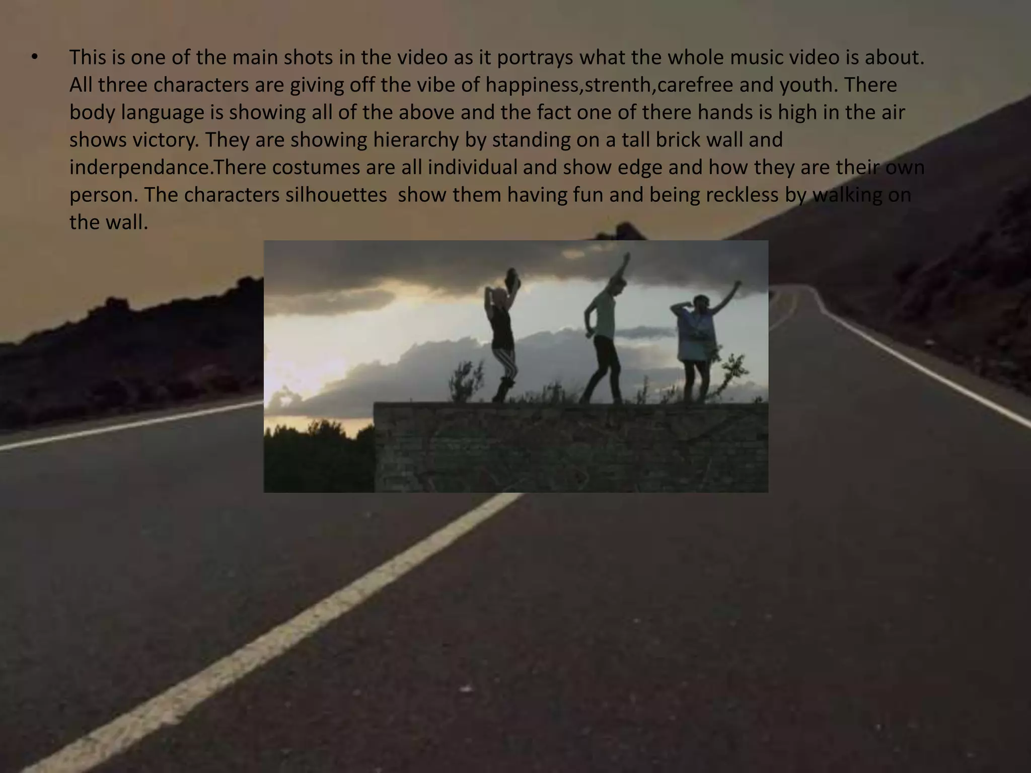 • This is one of the main shots in the video as it portrays what the whole music video is about.
All three characters are giving off the vibe of happiness,strenth,carefree and youth. There
body language is showing all of the above and the fact one of there hands is high in the air
shows victory. They are showing hierarchy by standing on a tall brick wall and
inderpendance.There costumes are all individual and show edge and how they are their own
person. The characters silhouettes show them having fun and being reckless by walking on
the wall.
 