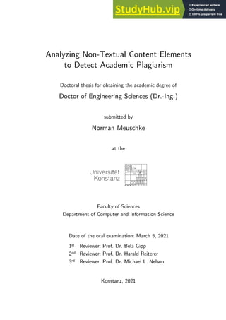 Analyzing Non-Textual Content Elements
to Detect Academic Plagiarism
Doctoral thesis for obtaining the academic degree of
Doctor of Engineering Sciences (Dr.-Ing.)
submitted by
Norman Meuschke
at the
Faculty of Sciences
Department of Computer and Information Science
Date of the oral examination: March 5, 2021
1st Reviewer: Prof. Dr. Bela Gipp
2nd Reviewer: Prof. Dr. Harald Reiterer
3rd Reviewer: Prof. Dr. Michael L. Nelson
Konstanz, 2021
 