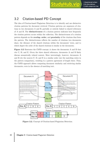 82 Chapter 3 Citation-based Plagiarism Detection
3.2 Citation-based PD Concept
The idea of Citation-based Plagiarism Detection is to identify and use distinctive
citation patterns for document retrieval. Citation patterns are sequences of cita-
tions in two documents A and B, partially or entirely linked to shared references
of A and B. The distinctiveness of a citation pattern indicates how frequently
the citation pattern occurs within the collection. The distinctiveness of a citation
pattern depends on the overlap, order, and proximity of the citations that form
the pattern. The distinctiveness reflects the number of citations two documents
share, the distance of the shared citations within the documents’ texts, and to
which degree the order of the shared citations is similar in the documents.
Figure 3.2 illustrates the CbPD concept; it shows the documents A and B that
cite C, D, and E. Given the three shared references, documents A and B likely
discuss semantically related content. More interestingly, however, documents A
and B cite the sources C, D, and E in a similar order (see the matching colors in
the pattern comparison), resulting in a pattern agreement of length three. Thus,
the CbPD approach allows computing document similarity and retrieving similar
documents, even in the absence of matching text.
Figure 3.2. Concept of Citation-based Plagiarism Detection.
Doc E
Doc C
Doc D
Section 1
This is an example text with referenc es to different doc uments for illustrating the usage
of citation anal ysis for plagiarism de te ction. This is an example te xt with refere nce s to
different documents for i llustrating the usage of c itation analysis for pl agi arism
detection.
This is a in-text citation [1]. This i s an example text with re ferences to different
documents for i llustrating the usage of c itation analysis for plagi arism detection. This i s
an example text wi th re ferences to di fferent documents for il lustrating the usage of
citati on analysis for plagiarism detection.
Section 2
Another i n-text citation [2]. tThi s is an example text wi th references to di ffere nt
documents for i llustrating the usage of c itation analysis for plagi arism detection. This i s
an example text wi th re ferences to di fferent documents for il lustrating the usage of
citati on analysis for plagiarism detection. This is a repe ated in-text citation [1].
This is an example text with referenc es to different doc uments for illustrating the usage
of citation anal ysis for plagiarism de te ction. This is an example te xt with refere nce s to
different documents for i llustrating the usage of c itation analysis for pl agi arism
detection.
Setion 3
A thi rd in-text citation [3]. This i s an example text with re ferences to different
documents for i llustrating the usage of c itation analysis for plagi arism detection. This i s
an example text wi th re ferences to di fferent documents for il lustrating the usage of
citati on analysis for plagiarism detection. a final in-text-citati on[2].
References
[1]
[2]
[3]
Document B
This is an example text with referenc es to different doc uments for illustrating the
usage of citati on analysis for plagiarism detection. This is a in-text citation [1]. This i s
an example text wi th re ferences to di fferent documents for il lustrating the usage of
citati on analysis for plagiarism detection. Another example for an in-text citation [2].
This is an example text with referenc es to different doc uments for illustrating the
usage of citati on analysis for plagiarism detection.
This is an example text with referenc es to different doc uments for illustrating the
usage of citati on analysis for plagiarism detection. This is an e xample text with
refe re nce s to different documents for illustrati ng the usage of citation anal ysis for
plagiarism de te ction. This is an example te xt with refere nce s to different doc uments
for i llustrating the usage of c itation analysis for plagi arism detection.
This is an example text with referenc es to different doc uments for illustrating the
usage of citati on analysis for plagiarism detection. This is an e xample text with
refe re nce s to different documents for illustrati ng the usage of citation anal ysis for
plagiarism de te ction. He re’s a third in-text citation [3]. This i s an example text with
refe re nce s to different documents for illustrati ng the usage of citation anal ysis for
plagiarism de te ction.
This is an example text with referenc es to different doc uments for illustrating the
usage of citati on analysis for plagiarism detection.
References
[1]
[2]
[3]
Document A
E
D
C D
E
C
D
C
Citation Pattern Citation Pattern
Doc A Doc B
E
D
C
D
E
C
D
C
Pattern Comparison
Doc A
Doc B
 