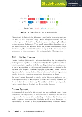 88 Chapter 3 Citation-based Plagiarism Detection
Figure 3.6. Greedy Citation Tiles in two documents.
Wise designed the Greedy String Tiling algorithm primarily to find copy-and-paste
and shake-and-paste plagiarism. Greedy Citation Tiling could serve the same pur-
pose but opposed to the text-based algorithm may also identify paraphrased cases
of shake-and-paste plagiarism. GCT can handle transpositions of citations that re-
sult from rearranging text segments, which is typical for shake-and-paste plagia-
rism. However, GCT cannot identify citation scaling. To find such cases, we devised
another class of detection methods, which we explain in the following section.
3.3.4 Citation Chunking
Citation Chunking (CC) describes a collection of algorithms that aim at identifying
citation patterns regardless of whether the order of matching citations differs in
both documents, i.e., regardless of whether matching citations have been transposed
or scaled. We named the method Citation Chunking because it resembles the fea-
ture selection strategies of text-based fingerprinting methods. Citation Chunking
algorithms select a variably sized substring of a document’s citation sequence and
consider the selected citations as a single unit of comparison—a chunk.
The idea of citation chunking is to consider shared citations as anchors at which
citation patterns can exist. Starting from an anchor, the chunking algorithm con-
structs citation chunks by increasing the considered citations depending on the
current characteristics of the chunk and the succeeding citations.
Chunking Strategies
Determining the best size of a citation chunk is a non-trivial task. Larger chunks
are more suitable for detecting the global similarity of documents and can better
compensate for the transposition and scaling of citations. On the other hand,
smaller chunks are more suitable for pinpointing specific areas in documents with
high similarity. To capture the citation patterns we observed for different forms of
I II III
II I III
Citation Tiles: I(1,6,3) II(6,1,2) III(9,13,1)
Src. Doc. 1 2 3 X X 4 5 X 6 X X X
Susp. Doc. 4 5 X X X 1 2 3 X X X X 6
 