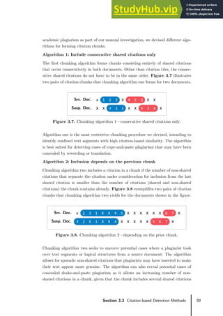 89
Section 3.3 Citation-based Detection Methods
academic plagiarism as part of our manual investigation, we devised different algo-
rithms for forming citation chunks.
Algorithm 1: Include consecutive shared citations only
The first chunking algorithm forms chunks consisting entirely of shared citations
that occur consecutively in both documents. Other than citation tiles, the consec-
utive shared citations do not have to be in the same order. Figure 3.7 illustrates
two pairs of citation chunks that chunking algorithm one forms for two documents.
Figure 3.7. Chunking algorithm 1—consecutive shared citations only.
Algorithm one is the most restrictive chunking procedure we devised, intending to
identify confined text segments with high citation-based similarity. The algorithm
is best suited for detecting cases of copy-and-paste plagiarism that may have been
concealed by rewording or translation.
Algorithm 2: Inclusion depends on the previous chunk
Chunking algorithm two includes a citation in a chunk if the number of non-shared
citations that separate the citation under consideration for inclusion from the last
shared citation is smaller than the number of citations (shared and non-shared
citations) the chunk contains already. Figure 3.8 exemplifies two pairs of citation
chunks that chunking algorithm two yields for the documents shown in the figure.
Figure 3.8. Chunking algorithm 2—depending on the prior chunk.
Chunking algorithm two seeks to uncover potential cases where a plagiarist took
over text segments or logical structures from a source document. The algorithm
allows for sporadic non-shared citations that plagiarists may have inserted to make
their text appear more genuine. The algorithm can also reveal potential cases of
concealed shake-and-paste plagiarism as it allows an increasing number of non-
shared citations in a chunk, given that the chunk includes several shared citations
Src. Doc. x 1 2 3 X 4 5 3 X X
Susp. Doc. X X 3 2 1 X X 5 3 4 X
Src. Doc. x 2 3 1 X X 4 5 X X X X X X 6 7 X
Susp. Doc. 3 2 X 1 X X 4 X X X X X 5 6 7 X
 