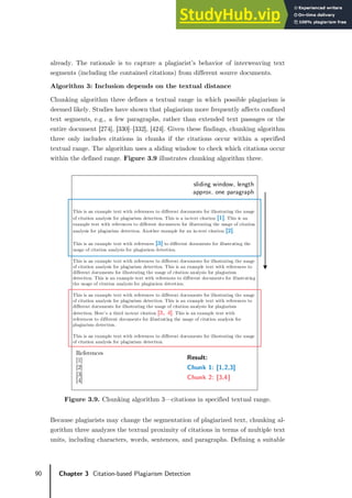 90 Chapter 3 Citation-based Plagiarism Detection
already. The rationale is to capture a plagiarist’s behavior of interweaving text
segments (including the contained citations) from different source documents.
Algorithm 3: Inclusion depends on the textual distance
Chunking algorithm three defines a textual range in which possible plagiarism is
deemed likely. Studies have shown that plagiarism more frequently affects confined
text segments, e.g., a few paragraphs, rather than extended text passages or the
entire document [274], [330]–[332], [424]. Given these findings, chunking algorithm
three only includes citations in chunks if the citations occur within a specified
textual range. The algorithm uses a sliding window to check which citations occur
within the defined range. Figure 3.9 illustrates chunking algorithm three.
Figure 3.9. Chunking algorithm 3—citations in specified textual range.
Because plagiarists may change the segmentation of plagiarized text, chunking al-
gorithm three analyzes the textual proximity of citations in terms of multiple text
units, including characters, words, sentences, and paragraphs. Defining a suitable
This is an example text with references to different documents for illustrating the usage
of citation analysis for plagiarism detection. This is a in-text citation [1]. This is an
example text with references to different documents for illustrating the usage of citation
analysis for plagiarism detection. Another example for an in-text citation [2].
This is an example text with references [3] to different documents for illustrating the
usage of citation analysis for plagiarism detection.
This is an example text with references to different documents for illustrating the usage
of citation analysis for plagiarism detection. This is an example text with references to
different documents for illustrating the usage of citation analysis for plagiarism
detection. This is an example text with references to different documents for illustrating
the usage of citation analysis for plagiarism detection.
This is an example text with references to different documents for illustrating the usage
of citation analysis for plagiarism detection. This is an example text with references to
different documents for illustrating the usage of citation analysis for plagiarism
detection. Here’s a third in-text citation [3, 4]. This is an example text with
references to different documents for illustrating the usage of citation analysis for
plagiarism detection.
This is an example text with references to different documents for illustrating the usage
of citation analysis for plagiarism detection.
References
[1]
[2]
[3]
[4]
sliding window, length
approx. one paragraph
Result:
Chunk 1: [1,2,3]
Chunk 2: [3,4]
 