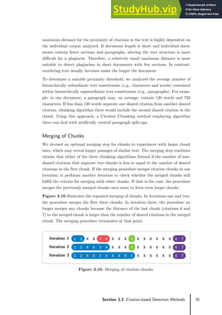 91
Section 3.3 Citation-based Detection Methods
maximum distance for the proximity of citations in the text is highly dependent on
the individual corpus analyzed. If document length is short and individual docu-
ments contain fewer sections and paragraphs, altering the text structure is more
difficult for a plagiarist. Therefore, a relatively small maximum distance is most
suitable to detect plagiarism in short documents with few sections. In contrast,
reordering text usually becomes easier the longer the document.
To determine a suitable proximity threshold, we analyzed the average number of
hierarchically subordinate text constituents (e.g., characters and words) contained
within hierarchically superordinate text constituents (e.g., paragraphs). For exam-
ple, in one document, a paragraph may, on average, contain 120 words and 720
characters. If less than 120 words separate one shared citation from another shared
citation, chunking algorithm three would include the second shared citation in the
chunk. Using this approach, a Citation Chunking method employing algorithm
three can deal with artificially created paragraph split-ups.
Merging of Chunks
We devised an optional merging step for chunks to experiment with larger chunk
sizes, which may reveal longer passages of similar text. The merging step combines
chunks that either of the three chunking algorithms formed if the number of non-
shared citations that separate two chunks is less or equal to the number of shared
citations in the first chunk. If the merging procedure merges citation chunks in one
iteration, it performs another iteration to check whether the merged chunks still
fulfill the criteria for merging with other chunks. If that is the case, the procedure
merges the previously merged chunks once more to form even larger chunks.
Figure 3.10 illustrates the repeated merging of chunks. In iterations one and two,
the procedure merges the first three chunks. In iteration three, the procedure no
longer merges any chunks because the distance of the last chunk (citations 6 and
7) to the merged chunk is larger than the number of shared citations in the merged
chunk. The merging procedure terminates at that point.
Figure 3.10. Merging of citation chunks.
Iteration 1 1 2 X X 3 4 X X X 5 X X X X X X 6 7
Iteration 2 1 2 X X 3 4 X X X 5 X X X X X X 6 7
Iteration 3 1 2 X X 3 4 X X X 5 X X X X X X 6 7
 