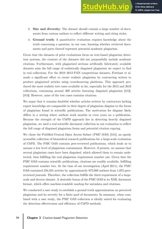 94 Chapter 3 Citation-based Plagiarism Detection
3. Size and diversity: The dataset should contain a large number of docu-
ments from various authors to reflect different writing and citing styles.
4. Ground truth: A quantitative evaluation requires knowledge about the
truth concerning a question, in our case, knowing whether retrieved docu-
ments and parts thereof represent potential academic plagiarism.
Given that the datasets of prior evaluations focus on text-based plagiarism detec-
tion systems, the creators of the datasets did not purposefully include academic
citations. Furthermore, with plagiarized sections artificially fabricated, available
datasets miss the full range of realistically disguised plagiarism we expect to find
in real collections. For the 2010–2013 PAN competitions datasets, Potthast et al.
made a significant effort to create realistic plagiarism by contracting writers to
produce plagiarized articles using crowdsourcing platforms. This approach pro-
duced the most realistic test cases available so far, especially for the 2012 and 2013
collections, containing around 300 articles featuring disguised plagiarism [412],
[413]. However, none of the test cases contains citations.
We argue that it remains doubtful whether articles written by contractors lacking
expert knowledge are comparable in their degree of plagiarism disguise to the forms
of plagiarism found in scientific publications. The motivation for disguise likely
differs in a setting where authors work months or even years on a publication.
Because the strength of the CbPD approach lies in detecting heavily disguised
plagiarism, we used a real scientific document collection in our evaluation to reflect
the full range of disguised plagiarism forms and potential citation copying.
We chose the PubMed Central Open Access Subset (PMC OAS) [511], an openly
accessible collection of biomedical research publications for a large-scale evaluation
of CbPD. The PMC OAS contains peer-reviewed publications, which leads us to
assume a low level of plagiarism containment. However, if present, we assume that
several plagiarism cases have been disguised, which allowed them to remain unde-
tected, thus fulfilling the real plagiarism requirement number one. Given that the
PMC OAS contains scientific publications, citations are readily available, fulfilling
requirement number two. At the time of our investigation (April 2011), the PMC
OAS contained 234,591 articles by approximately 975,000 authors from 1,972 peer-
reviewed journals. Therefore, the collection fulfills the third requirement of a large-
scale and diverse dataset. A desirable bonus of the PMC OAS is its XML document
format, which offers machine-readable markup for metadata and citations.
We conducted a user study to establish a ground truth approximation on perceived
plagiarism and its severity for a finite pool of documents. In summary, when com-
bined with a user study, the PMC OAS collection is ideally suited for evaluating
the detection effectiveness and efficiency of CbPD methods.
 