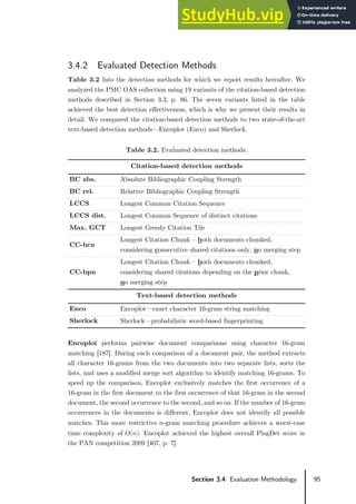95
Section 3.4 Evaluation Methodology
3.4.2 Evaluated Detection Methods
Table 3.2 lists the detection methods for which we report results hereafter. We
analyzed the PMC OAS collection using 19 variants of the citation-based detection
methods described in Section 3.3, p. 86. The seven variants listed in the table
achieved the best detection effectiveness, which is why we present their results in
detail. We compared the citation-based detection methods to two state-of-the-art
text-based detection methods—Encoplot (Enco) and Sherlock.
Table 3.2. Evaluated detection methods.
Citation-based detection methods
BC abs. Absolute Bibliographic Coupling Strength
BC rel. Relative Bibliographic Coupling Strength
LCCS Longest Common Citation Sequence
LCCS dist. Longest Common Sequence of distinct citations
Max. GCT Longest Greedy Citation Tile
CC-bcn
Longest Citation Chunk – both documents chunked,
considering consecutive shared citations only, no merging step
CC-bpn
Longest Citation Chunk – both documents chunked,
considering shared citations depending on the prior chunk,
no merging step
Text-based detection methods
Enco Encoplot—exact character 16-gram string matching
Sherlock Sherlock—probabilistic word-based fingerprinting
Encoplot performs pairwise document comparisons using character 16-gram
matching [187]. During each comparison of a document pair, the method extracts
all character 16-grams from the two documents into two separate lists, sorts the
lists, and uses a modified merge sort algorithm to identify matching 16-grams. To
speed up the comparison, Encoplot exclusively matches the first occurrence of a
16-gram in the first document to the first occurrence of that 16-gram in the second
document, the second occurrence to the second, and so on. If the number of 16-gram
occurrences in the documents is different, Encoplot does not identify all possible
matches. This more restrictive 𝑛𝑛-gram matching procedure achieves a worst-case
time complexity of 𝑂𝑂(𝑛𝑛). Encoplot achieved the highest overall PlagDet score in
the PAN competition 2009 [407, p. 7].
 