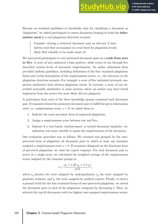 102 Chapter 3 Citation-based Plagiarism Detection
Because no standard guidelines or thresholds exist for classifying a document as
“plagiarism,” we asked participants to assess documents keeping in mind the infor-
mation need in a real plagiarism detection scenario:
Consider viewing a retrieved document pair as relevant if simi-
larities exist that an examiner in a real check for plagiarism would
likely find valuable to be made aware of.
We instructed participants to rate presented document pairs on a scale from zero
to five. A score of zero indicated a false positive, while scores of one through five
described various levels of document suspiciousness. An online submission form
provided uniform guidelines, including definitions of the four examined plagiarism
forms and verbal descriptions of the suspiciousness scores, i.e., the relevance to the
plagiarism detection scenario. For example, a score of five indicated extremely sus-
picious similarities with obvious plagiarism intent. In contrast, a score of one de-
scribed noticeable similarities in some sections where an author may have found
inspiration from the source but most likely did not plagiarize.
A participant from each of the three knowledge groups examined each document
pair. If examiners found the presented document pair to fulfill the given information
need, i.e., suspiciousness score, 𝑠𝑠 > 0, we asked them to:
1. Indicate the most prevalent form of suspected plagiarism;
2. Assign a suspiciousness score between one and five;
3. Indicate if a text-based, citation-based, or hybrid document similarity vis-
ualization was most suitable to assess the suspiciousness of the document.
Our evaluation procedure was as follows. We retained and grouped by the user-
perceived form of plagiarism all document pairs to which at least one examiner
assigned a suspiciousness score s > 0. If examiners disagreed on the dominant form
of perceived plagiarism, we used the expert response. For each document pair to
arrive at a single score, we calculated the weighted average of the suspiciousness
scores assigned by the examiner groups as
𝑠𝑠̅ =
(su + 1.25 sg + 1.5 se)
3.75
,
where su denotes the score assigned by undergraduates, sg the score assigned by
graduate students, and se the score assigned by medical experts. Finally, to derive
a ground truth for the four examined forms of user-perceived plagiarism, we sorted
the document pairs in each of the plagiarism categories by decreasing s̅. Then, we
selected the top-10 documents with the highest user-assigned suspiciousness scores.
 