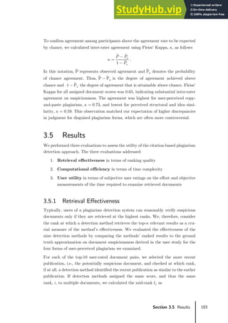 103
Section 3.5 Results
To confirm agreement among participants above the agreement rate to be expected
by chance, we calculated inter-rater agreement using Fleiss’ Kappa, 𝜅𝜅, as follows
𝜅𝜅 =
𝑃𝑃̅ − 𝑃𝑃̅𝑒𝑒
1 − 𝑃𝑃̅𝑒𝑒
.
In this notation, P̅ represents observed agreement and P̅ e denotes the probability
of chance agreement. Thus, P̅ − P̅ e is the degree of agreement achieved above
chance and 1 − P̅ e the degree of agreement that is attainable above chance. Fleiss’
Kappa for all assigned document scores was 0.65, indicating substantial inter-rater
agreement on suspiciousness. The agreement was highest for user-perceived copy-
and-paste plagiarism, 𝜅𝜅 = 0.73, and lowest for perceived structural and idea simi-
larity, 𝜅𝜅 = 0.59. This observation matched our expectation of higher discrepancies
in judgment for disguised plagiarism forms, which are often more controversial.
3.5 Results
We performed three evaluations to assess the utility of the citation-based plagiarism
detection approach. The three evaluations addressed:
1. Retrieval effectiveness in terms of ranking quality
2. Computational efficiency in terms of time complexity
3. User utility in terms of subjective user ratings on the effort and objective
measurements of the time required to examine retrieved documents
3.5.1 Retrieval Effectiveness
Typically, users of a plagiarism detection system can reasonably verify suspicious
documents only if they are retrieved at the highest ranks. We, therefore, consider
the rank at which a detection method retrieves the top-𝑛𝑛 relevant results as a cru-
cial measure of the method’s effectiveness. We evaluated the effectiveness of the
nine detection methods by comparing the methods’ ranked results to the ground
truth approximation on document suspiciousness derived in the user study for the
four forms of user-perceived plagiarism we examined.
For each of the top-10 user-rated document pairs, we selected the more recent
publication, i.e., the potentially suspicious document, and checked at which rank,
if at all, a detection method identified the recent publication as similar to the earlier
publication. If detection methods assigned the same score, and thus the same
rank, 𝑖𝑖, to multiple documents, we calculated the mid-rank r̅𝑖𝑖 as
 